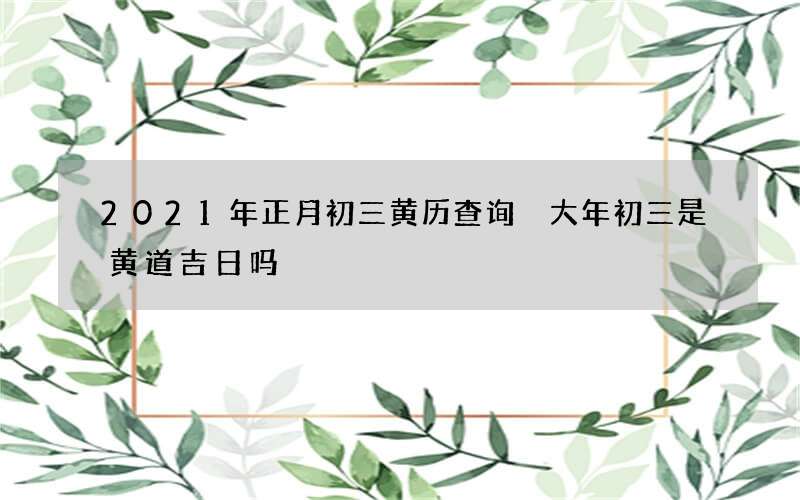 2021年正月初三黄历查询 大年初三是黄道吉日吗